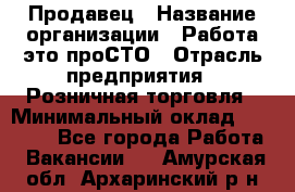 Продавец › Название организации ­ Работа-это проСТО › Отрасль предприятия ­ Розничная торговля › Минимальный оклад ­ 20 790 - Все города Работа » Вакансии   . Амурская обл.,Архаринский р-н